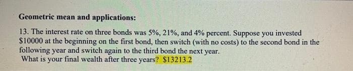 Geometric mean and applications:
13. The interest rate on three bonds was 5%, 21%, and 4% percent. Suppose you invested
$10000 at the beginning on the first bond, then switch (with no costs) to the second bond in the
following year and switch again to the third bond the next year.
What is your final wealth after three years? $13213.2
