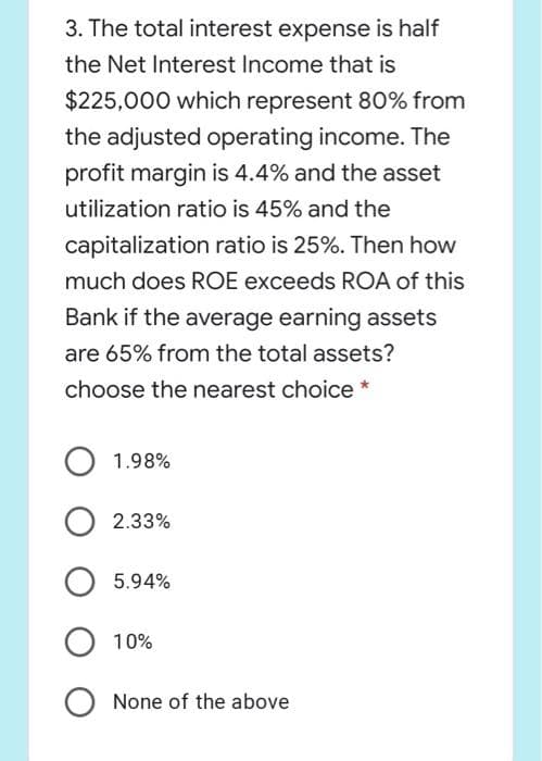 3. The total interest expense is half
the Net Interest Income that is
$225,000 which represent 80% from
the adjusted operating income. The
profit margin is 4.4% and the asset
utilization ratio is 45% and the
capitalization ratio is 25%. Then how
much does ROE exceeds ROA of this
Bank if the average earning assets
are 65% from the total assets?
choose the nearest choice *
1.98%
2.33%
5.94%
10%
None of the above
