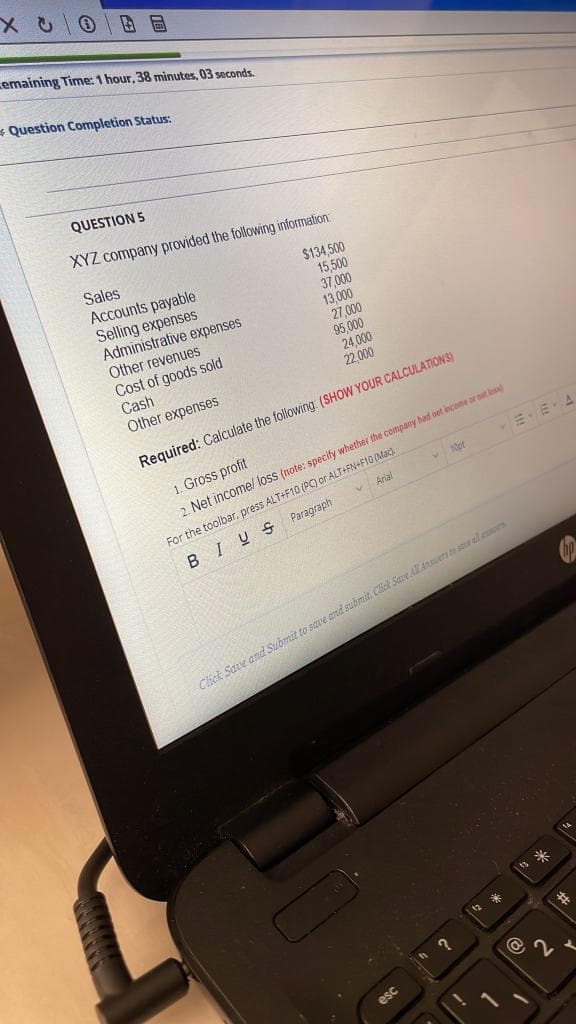 emaining Time: 1 hour, 38 minutes, 03 seconds.
* Question Completion Status:
QUESTION 5
XYZ company provided the following information:
Sales
Accounts payable
Selling expenses
Administrative expenses
Other revenues
$134,500
15,500
37,000
13,000
27,000
95.000
24,000
22.000
Cost of goods sold
Cash
Other expenses
Required: Calculate the following (SHOW YOUR CALCULATIONS)
1. Gross profit
For the toolbar. press ALT+F10 (P) or ALT+FN+F10 (Mac).
Paragraph
2. Net income/ loss (note: specify whether the company had net inçome or set los)
EEA
v10pt
V Arial
BIUS
Click Save and Submit to save and submit. Click SaveAll Aners t se el
s 米
esc
