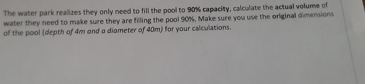 The water park realizes they only need to fill the pool to 90% capacity, calculate the actual volume of
water they need to make sure they are filling the pool 90%. Make sure you use the original dimensions
of the pool (depth of 4m and a diameter of 40m) for your calculations.
