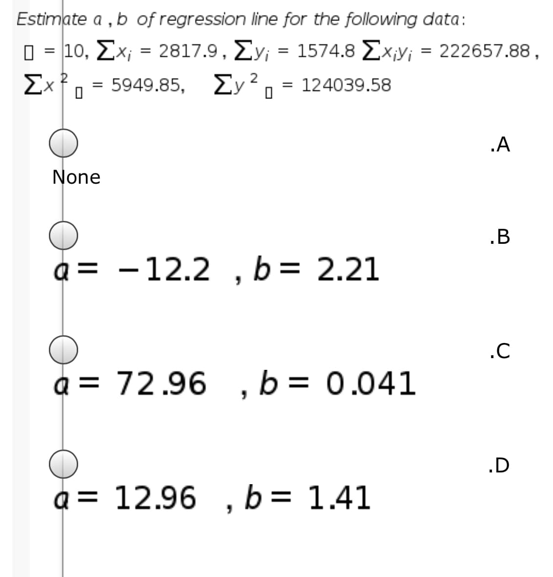 Estimate a , b of regression line for the following data:
10, ΣΧ= 2817.9 , Σy
= 5949.85, 2y².
= 1574.8 Ex;y; = 222657.88,
Σχ
= 124039.58
.A
None
.B
a = - 12.2 , b= 2.21
.C
a = 72.96
, b = 0.041
a = 12.96
b = 1.41
