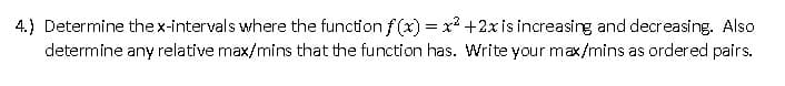 4.) Determine the x-intervals where the function f(x) = x²+2x is increasing and decreasing. Also
determine any relative max/mins that the function has. Write your max/mins as ordered pairs.