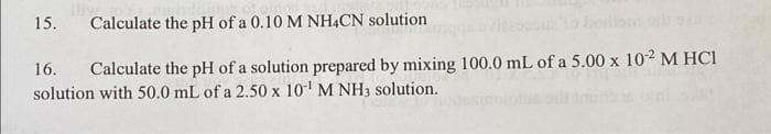 15.
Calculate the pH of a 0.10 M NH4CN solution
16. Calculate the pH of a solution prepared by mixing 100.0 mL of a 5.00 x 102 M HCl
solution with 50.0 mL of a 2.50 x 10¹ M NH3 solution.