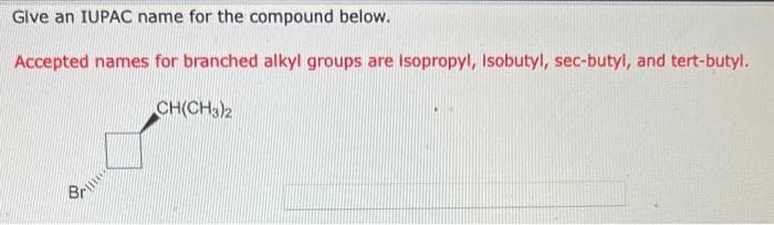 Give an IUPAC name for the compound below.
Accepted names for branched alkyl groups are Isopropyl, Isobutyl, sec-butyl, and tert-butyl.
Br
CH(CH3)2