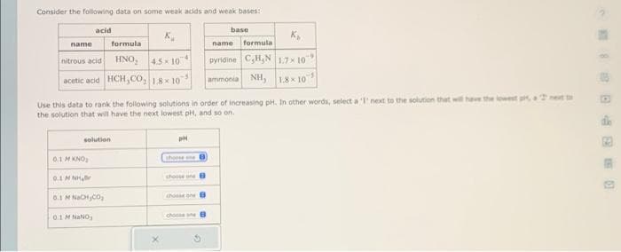 Consider the following data on some weak acids and weak bases:
acid
name
K₁
formula
nitrous acid
HNO₂ 4.5×104
acetic acid HCH,CO, 1.8x 107
-5
solution
Use this data to rank the following solutions in order of increasing pH. In other words, select a 'l' next to the solution that will have the lowest pi, a
the solution that will have the next lowest pH, and so on.
0,1 M KNO₂
GIMNHANH
0.1 M NaCH,CO₂
0.1 M NaNO₂
pH
shoose one
choose one
choose one
base
choose ane
K₂
name formula
pyridine C,H,N 1.7×10
ammonia NH, 1.8×10