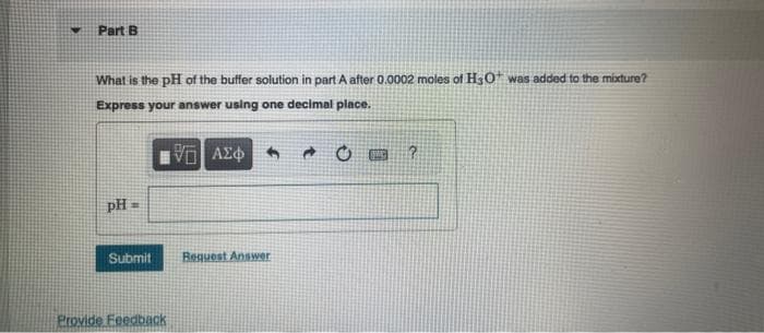 ♥
Part B
What is the pH of the buffer solution in part A after 0.0002 moles of H3O* was added to the mixture?
Express your answer using one decimal place.
VE ΑΣΦΑΛΙ
PH
H
Submit Request Answer
Provide Feedback
IMG