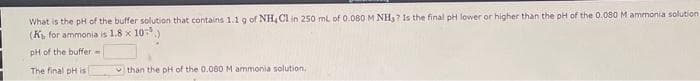 What is the pH of the buffer solution that contains 1.1 g of NH4Cl in 250 mL of 0.080 M NH3? Is the final pH lower or higher than the pH of the 0.080 M ammonia solution
(K₁, for ammonia is 1.8 x 10.)
pH of the buffer=
The final pH is
than the pH of the 0.080 M ammonia solution,