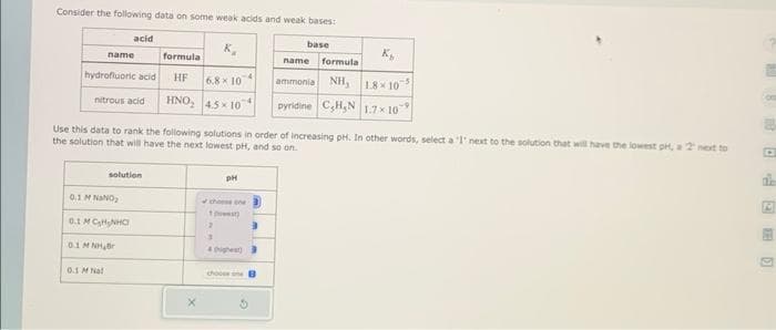 Consider the following data on some weak acids and weak bases:
base
name
hydrofluoric acid
acid
nitrous acid
0.1 M NaNO₂
0.1 MC₂H₂NHC
0.1 M Nal
solution
0.1 M NH Br
formula
HF
HNO₂
Use this data to rank the following solutions in order of increasing pH. In other words, select a 'l' next to the solution that will have the lowest pH, a 2 next to
the solution that will have the next lowest pH, and so on.
6.8 x 10
4.5×10
X
PH
chosen
1)
3
4
choose ne
K₂
name formula
ammonia NH, 18-10-5
pyridine C₂H₂N 1.7×109
E