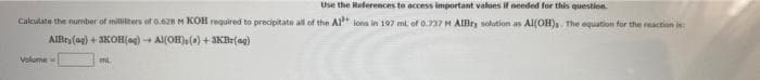 Use the References to access important values if needed for this question.
Calculate the number of milliliters of 0.628 M KOH required to precipitate all of the A1 ions in 197 mi of 0.737 M AlBry solution as Al(OH)s. The equation for the reaction is
AIBry (ag) + 3KOH(aq) + Al(OH), () +3KBr(ag)
Volume
INL