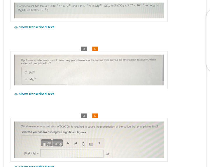 Consider a solution that is 2.0×10-2 M in Fe²+ and 1.4x10-2 M in Mg²+. (Kap for FeCO3 is 3.07 x 10-¹1 and Kap for
MgCO3 is 6.82 x 10-6)
Show Transcribed Text
If potassium carbonate is used to selectively precipitate one of the cations while leaving the other cation in solution, which
cation will precipitate first?
O Fe²+
o Myột
Show Transcribed Text
What minimum concentration of K₂CO3 is required to cause the precipitation of the cation that precipitates first?
Express your answer using two significant figures.
197| ΑΣΦ
[K₂CO3] =
Show Transcribed Tort
?
M