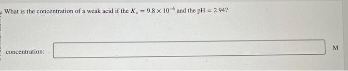 What is the concentration of a weak acid if the Ka
concentration:
9.8 x 10-6 and the pH = 2.94?
M