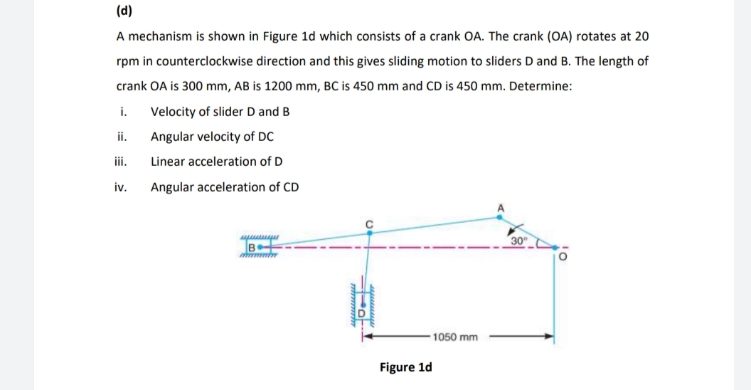 (d)
A mechanism is shown in Figure 1d which consists of a crank OA. The crank (OA) rotates at 20
rpm in counterclockwise direction and this gives sliding motion to sliders D and B. The length of
crank OA is 300 mm, AB is 1200 mm, BC is 450 mm and CD is 450 mm. Determine:
i.
Velocity of slider D and B
i.
Angular velocity of DC
iii.
Linear acceleration of D
iv.
Angular acceleration of CD
30
B
1050 mm
Figure 1d
