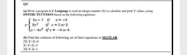 Q2/
(a) Write a program in C Language to read an integer number (X) to calculate and print Y values, using
SWITHC FUČNTION based on the following equations:
3x -7 f x--3
y Sx f x= 2 or 5
x- 4x² if x = -4 or 4
(b) Find the solution of following set of liner equations in MATLAB.
2X-Y+Z=4
X+Y+Z=3
3X-Y-Z1
