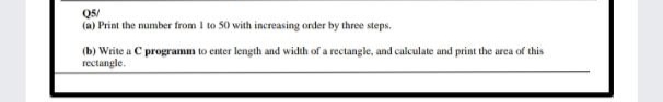 Q5/
(a) Print the number from I to 50 with increasing order by three steps.
(b) Write a C programm to enter length and width of a rectangle, and calculate and print the area of this
rectangle.
