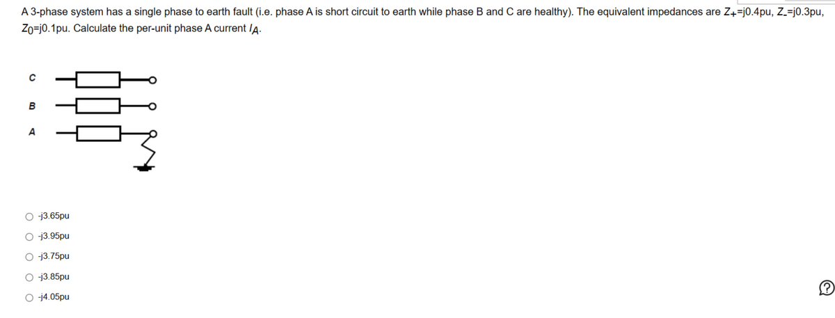 A 3-phase system has a single phase to earth fault (i.e. phase A is short circuit to earth while phase B and Care healthy). The equivalent impedances are Z+=j0.4pu, Z_=j0.3pu,
Zo=j0.1pu. Calculate the per-unit phase A current /A.
C
B
A
용
Oj3.65pu
-j3.95pu
○ -j3.75pu
-j3.85pu
O-j4.05pu