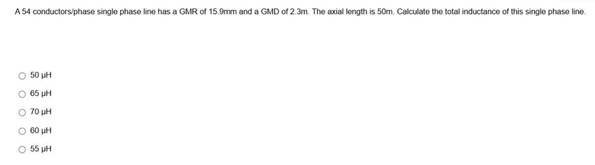 A 54 conductors/phase single phase line has a GMR of 15.9mm and a GMD of 2.3m. The axial length is 50m. Calculate the total inductance of this single phase line.
50 ΜΗ
65 ΜΗ
Ο 70 μΗ
60 ΜΗ
55 ΜΗ