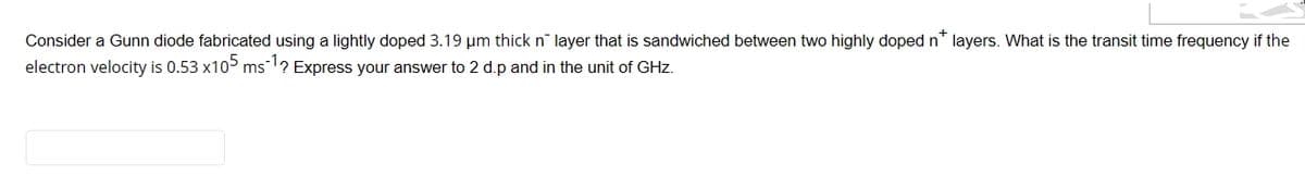 Consider a Gunn diode fabricated using a lightly doped 3.19 µm thick n layer that is sandwiched between two highly doped n* layers. What is the transit time frequency if the
electron velocity is 0.53 x105 ms ¹? Express your answer to 2 d.p and in the unit of GHz.