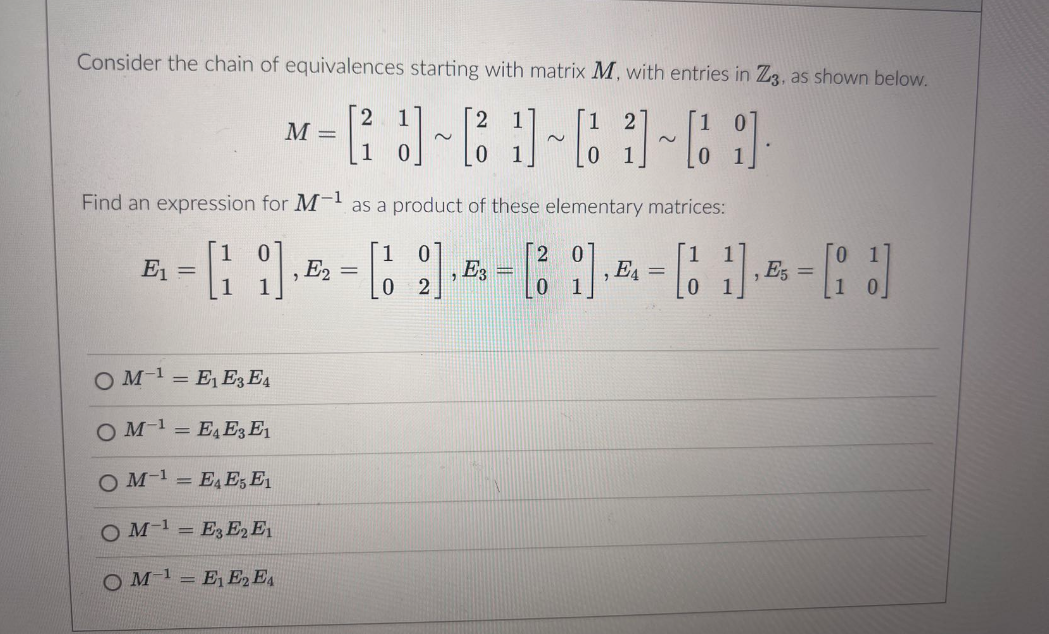 Consider the chain of equivalences starting with matrix M, with entries in Z3, as shown below.
M =
~
*-69-83-63-61
Find an expression for M-1
= [19],
E₁ =
2
as a product of these elementary matrices:
1
0
E2
=
E3
0
2
=
2
E4
=
, E5
0
OME₁ E3 E4
O M¹E4E3 E1
O ME4E5 E1
OM-E3 E2 E1
-1
OME₁E2E4