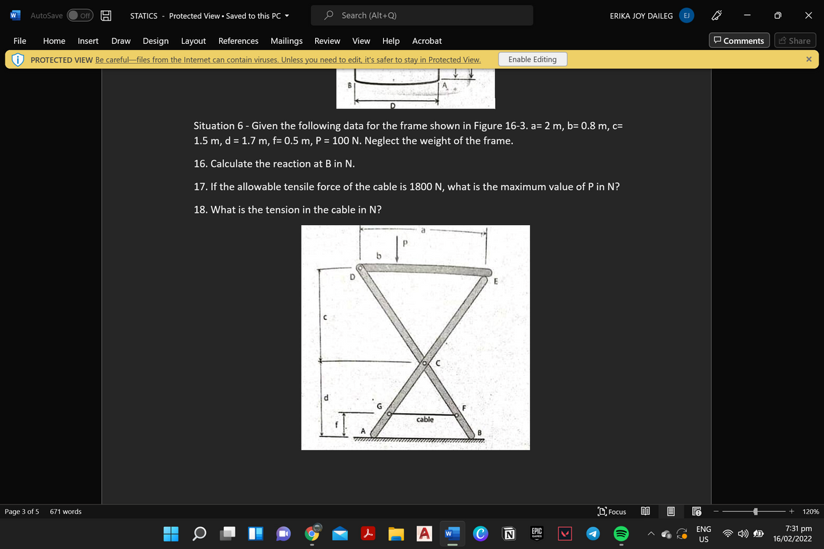 AutoSave
STATICS - Protected View• Saved to this PC -
O Search (Alt+Q)
Off
ERIKA JOY DAILEG
EJ
File
Home
Insert
Draw
Design
Layout
References
Mailings
Review
View
Help
Acrobat
O Comments
A Share
PROTECTED VIEW Be careful-files from the Internet can contain viruses. Unless you need to edit, it's safer to stay in Protected View.
Enable Editing
Situation 6 - Given the following data for the frame shown in Figure 16-3. a= 2 m, b= 0.8 m, c=
1.5 m, d = 1.7 m, f= 0.5 m, P = 100 N. Neglect the weight of the frame.
16. Calculate the reaction at B in N.
17. If the allowable tensile force of the cable is 1800 N, what is the maximum value of P in N?
18. What is the tension in the cable in N?
di
F
cable
A
671 words
D. Focus
Page 3 of 5
+
120%
C
ЕPIC
GAMES
ENG
7:31 pm
w
US
16/02/2022
