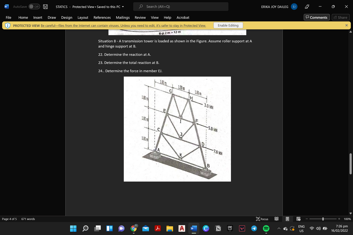 EJ
ERIKA JOY DAILEG
O Search (Alt+Q)
E Share
O Comments
STATICS - Protected View• Saved to this PC -
Off
AutoSave
View
Help
Acrobat
Review
References
Mailings
Design
Layout
Enable Editing
Insert
Draw
File
Home
PROTECTED VIEW Be careful-files from the Internet can contain viruses. Unless you need to edit, it's safer to stay in Protected View.
6@2m 12 m
Situation 8 - A transmission tower is loaded as shown in the Figure. Assume roller support at A
and hinge support at B.
22. Determine the reaction at A.
23. Determine the total reaction at B.
24.. Determine the force in member EJ.
1.80m
1.50m
G
1.90m.
1.80 m
3.0 kN
1.80 m
-5.0kN
1.80 m
D:
-7.0 kN
B
100%
D. Focus
7:26 pm
ENG
16/02/2022
ЕPIC
GAMES
US
671 words
C
w
Page 4 of 5
