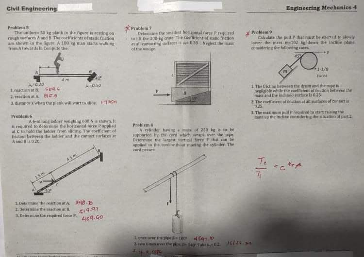 Civil Engineering
Engineering Mechanics 4
Problem 5
The uniform 50 kg plank in the figure is resting on
rough surfaces A and B. The coefficients of static friction
are shown in the figure. A 100 kg man starts walking
from A towarde A. Compute the
Problem 7
Determine the smallest horizoutal force Prequired
to lift the 200-kg crate. The coefficient of static friction
at all contacting surfaces is 030 Neglect the mass
of the wedge
Problem 9
Calculate the pull P that must be exerted ta slowly
Jower the mass m-102 kg down the incline plane
considering the following cases
45%
1-1/8
turns
H0.50
1. reaction at B. Gea.G
2 reaction at A BIG8
3. distance when the plank wiil start to slide. 176
1. The friction hetween the drum and the rope is
negligible while the coetficient of friction between the
mass and the indlinied surface ia 0.25
2. The coelficient of friction at all surfaces of cuntact i
0.25
Problem 6
3. The maximun pull Prequired to start raining the
mass up the incline considering the situution of part 2
Af-m long ladder weighing 600 N is shown. It
is required to deternine the horizontal force Pupplied
at C to hold the ladder from sliding The coefficient of
Friction between the ladder and the contact surfaces at
A and B is 0.20.
Problem 6
A rylinder having mas of 250 kg is ta be
supparted hy the cord which wrapi ver the pipe
Determine the largest vertical force F that can be
oplied to the cord without moving the cylinder The
cord passes
4.5m
Te
15m
1. Determine the reaction at A 348.0
2. DeterminE the reaction at H.
s19.97
459.G0
3. Determine the required force P.
1.once over the pipe 1BO
2. Iwo umm over the pipe 140Tae 02 Isis.3
