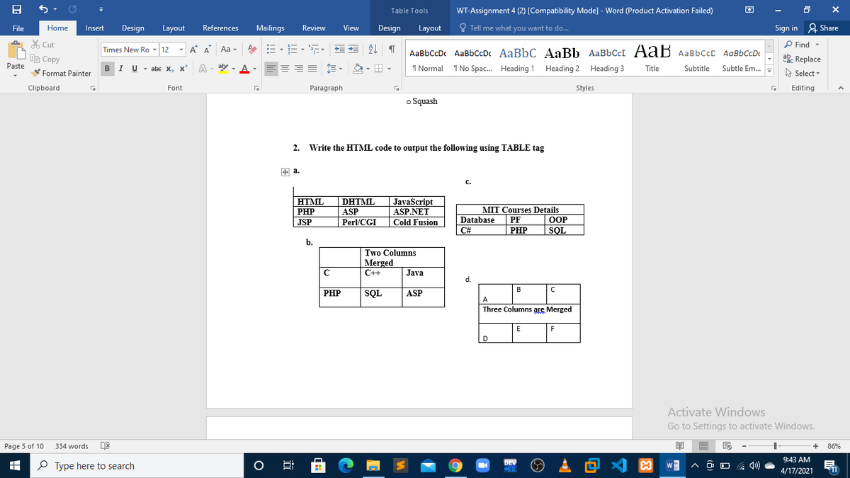 WT-Assignment 4 (2) [Compatibility Mode] - Word (Product Activation Failed)
Table Tools
File
Home
Insert
Design
Layout
References
Mailings
Review
View
Design
Layout
O Tell me what you want to do...
Sign in 2 Share
A X Cut
P Find -
- A A
Aa -
AaBbCcDc AaBbccDc AaBbC AaBb AABBCCI AaB AaBbCcc AaBbCcD
Times New Ro - 12
abe Replace
A Select
Ee Copy
Paste
BI U -
- abe X, x
A
aly - A-
I Normal
T No Spac. Heading 1 Heading 2 Heading 3
Title
Subtitle
Subtle Em..
Format Painter
Clipboard
Font
Paragraph
Styles
Editing
o Squash
2. Write the HTML code to output the following using TABLE tag
+ a.
с.
HTML
DHTML
JavaScript
ASP.NET
PHP
MIT Courses Details
ASP
Perl/CGI
Database
PF
ООР
JSP
Cold Fusion
C#
PHP
РНP
SQL
b.
Two Columns
Merged
C++
Java
d.
B
PHP
SQL
ASP
A
Three Columns are Merged
D
Activate Windows
Go to Settings to activate Windows.
Page 5 of 10
334 words
86%
、回么国
9:43 AM
P Type here to search
DEV
C
11
4/17/2021
