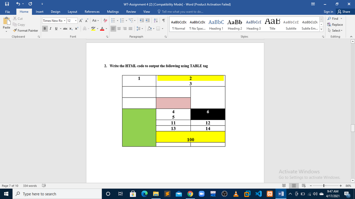 WT-Assignment 4 (2) [Compatibility Mode] - Word (Product Activation Failed)
File
Home
Insert
Design
Layout
References
Mailings
Review
View
O Tell me what you want to do...
Sign in 2 Share
X Cut
- A A
P Find -
Aa -
AaBbCcDc AaBbccDc AaBbC AaBb AABBCCI AaB AaBbCcc AaBbCcD
Times New Ro - 12
abe Replace
A Select
Ee Copy
Paste
BI U -
- abe X, x
A
aly - A-
I Normal
I No Spac. Heading 1 Heading 2 Heading 3
Title
Subtitle
Subtle Em..
Format Painter
Clipboard
Font
Paragraph
Styles
Editing
2. Write the HTML code to output the following using TABLE tag
1
3
4
6
5
11
12
13
14
100
Activate Windows
Go to Settings to activate Windows.
Page 7 of 10
334 words
86%
、回么国
9:47 AM
P Type here to search
DEV
C
11
4/17/2021
