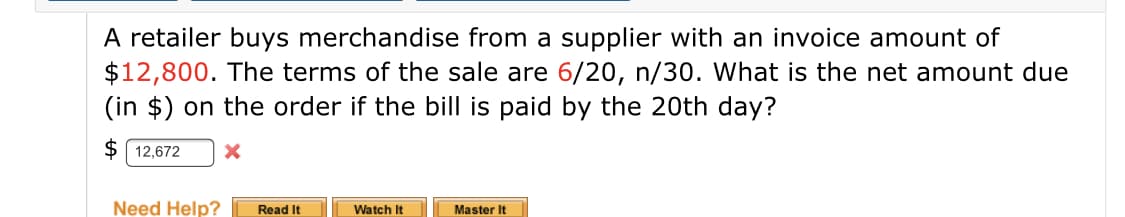 A retailer buys merchandise from a supplier with an invoice amount of
$12,800. The terms of the sale are 6/20, n/30. What is the net amount due
(in $) on the order if the bill is paid by the 20th day?
$ 12,672
Need Help?
Read It
Watch It
Master It
