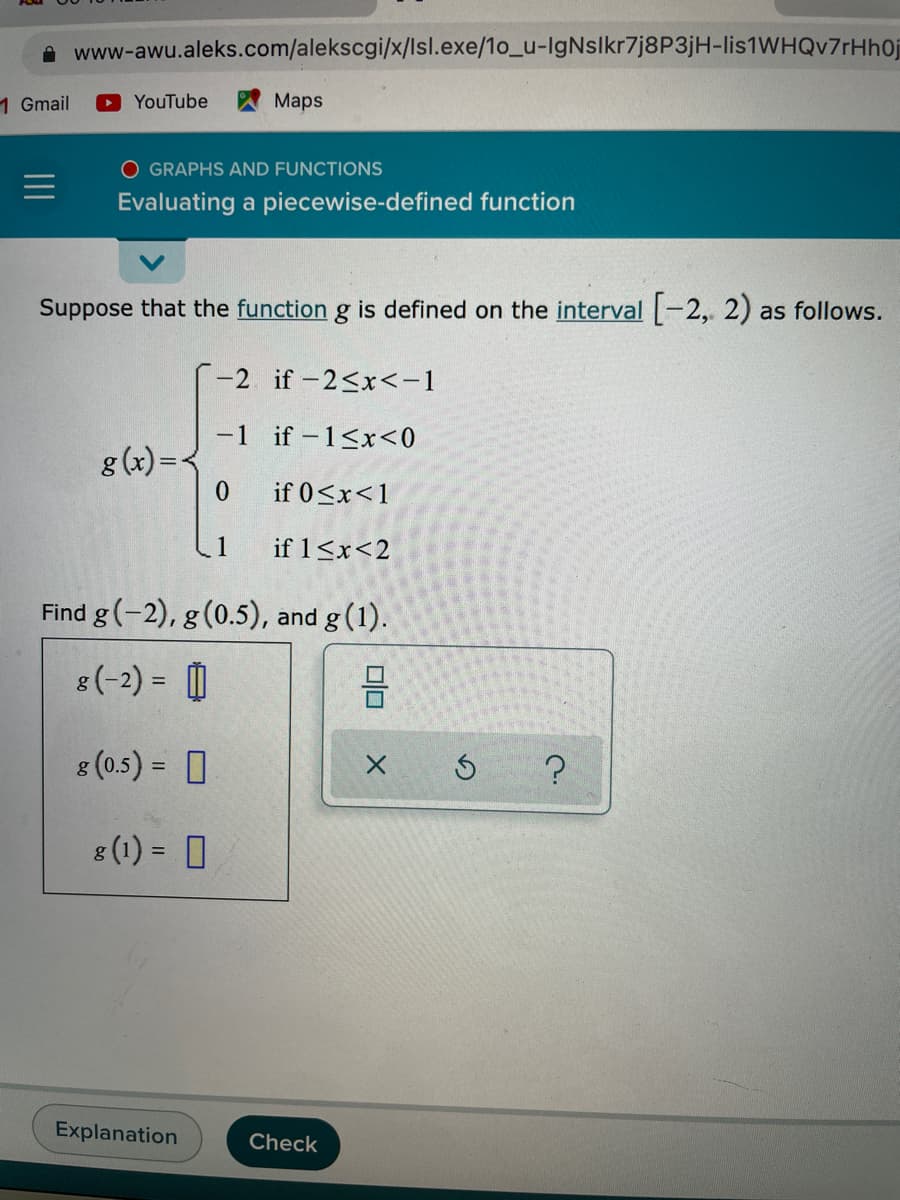 A www-awu.aleks.com/alekscgi/x/Isl.exe/1o_u-IgNslkr7j8P3jH-lis1WHQv7rHh0j
1 Gmail
OYouTube
Maps
O GRAPHS AND FUNCTIONS
Evaluating a piecewise-defined function
Suppose that the function g is defined on the interval -2, 2) as follows.
-2 if-2<x<-1
-1 if -1<x<0
g (x)=
0.
if 0<x<1
if 1<x<2
Find g(-2), g(0.5), and g(1).
8(-2) = O
8 (0.5) = 0
8 (1) = 0
%3D
Explanation
Check
