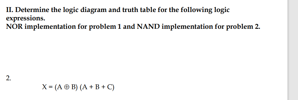 II. Determine the logic diagram and truth table for the following logic
expressions.
NOR implementation for problem 1 and NAND implementation for problem 2.
2.
X = (A © B) (A + B + C)
