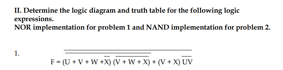 II. Determine the logic diagram and truth table for the following logic
expressions.
NOR implementation for problem 1 and NAND implementation for problem 2.
1.
F = (U + V + W +X) (V + W + X) + (V + X) UV
