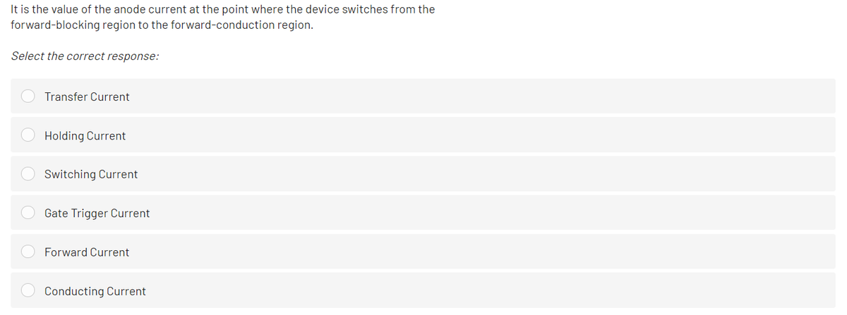 It is the value of the anode current at the point where the device switches from the
forward-blocking region to the forward-conduction region.
Select the correct response:
Transfer Current
Holding Current
Switching Current
Gate Trigger Current
Forward Current
Conducting Current
