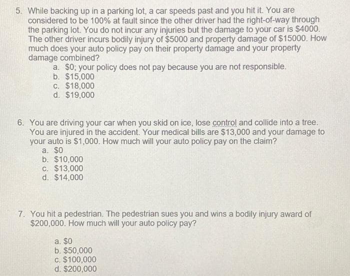 5. While backing up in a parking lot, a car speeds past and you hit it. You are
considered to be 100% at fault since the other driver had the right-of-way through
the parking lot. You do not incur any injuries but the damage to your car is $4000.
The other driver incurs bodily injury of $5000 and property damage of $15000. How
much does your auto policy pay on their property damage and your property
damage combined?
a. $0; your policy does not pay because you are not responsible.
b. $15,000
c. $18,000
d. $19,000
6. You are driving your car when you skid on ice, lose control and collide into a tree.
You are injured in the accident. Your medical bills are $13,000 and your damage to
your auto is $1,000. How much will your auto policy pay on the claim?
a. $0
b. $10,000
C. $13,000
d. $14,000
7. You hit a pedestrian. The pedestrian sues you and wins a bodily injury award of
$200,000. How much will your auto policy pay?
a. $0
b. $50,000
c. $100,000
d. $200,000
