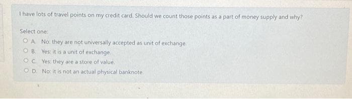 T have lots of travel points on my credit card. Should we count those points as a part of money supply and why?
Select one:
OA No: they are not universally accepted as unit of exchange
O B. Yes it is a unit of exchange.
O. Yes: they are a store of value.
O D. No: it is not an actual physical banknote.
