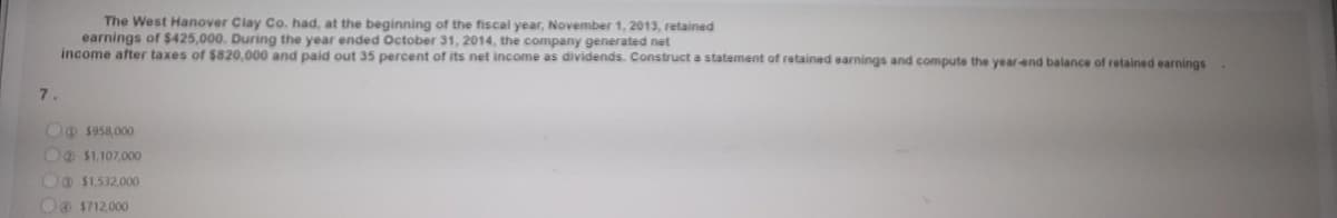 The West Hanover Clay Co. had, at the beginning of the fiscal year, November 1, 2013, retained
earnings of $425,000. During the year ended October 31, 2014, the company generated net
income after taxes of $820,000 and paid out 35 percent of its net income as dividends. Construct a statement of retained earnings and compute the year-end balance of retained earnings
7.
O@ $958,000
Oo $1.107.000
Oo $1.532.000
OO $712,000
