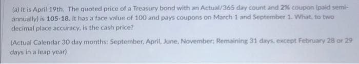 (a) It is April 19th. The quoted price of a Treasury bond with an Actual/365 day count and 2% coupon (paid semi-
annually) is 105-18. It has a face value of 100 and pays coupons on March 1 and September 1. What, to two
decimal place accuracy, is the cash price?
(Actual Calendar 30 day months: September, April, June, November; Remaining 31 days, except February 28 or 29
days in a leap year)
