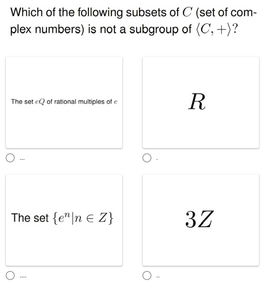 Which of the following subsets of C (set of com-
plex numbers) is not a subgroup of (C, +)?
R
The set eQ of rational multiples of e
The set {e"|n E Z}
3Z
....
