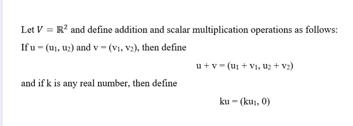 Let V = R? and define addition and scalar multiplication operations as follows:
If u = (u1, u2) and v = (v1, v2), then define
u +v = (u1 + V1, u2 + v2)
and if k is any real number, then define
ku = (ku1, 0)
