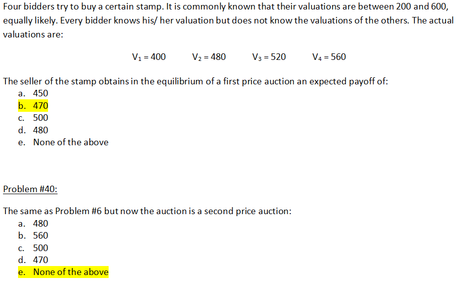 Four bidders try to buy a certain stamp. It is commonly known that their valuations are between 200 and 600,
equally likely. Every bidder knows his/her valuation but does not know the valuations of the others. The actual
valuations are:
V3 = 520
V₁ = 400
V₂ = 480
The seller of the stamp obtains in the equilibrium of a first price auction an expected payoff of:
a. 450
b. 470
C. 500
d. 480
e. None of the above
V4 = 560
Problem #40:
The same as Problem #6 but now the auction is a second price auction:
a. 480
b. 560
c. 500
d. 470
e. None of the above