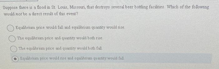 Suppose there is a flood in St. Louis, Missour, that destroys several beer bottling facilities Which of the following
would not be a direct result of this event?
Equilibrium price would fall and equilibrium quantity would rise
The equilibrium price and quantity would both rise
The equilibrium price and quantity would both fall
Equilibrium price would rise and equilibrium quantity would fall