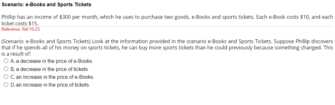 Scenario: e-Books and Sports Tickets
Phillip has an income of $300 per month, which he uses to purchase two goods, e-Books and sports tickets. Each e-Book costs $10, and each
ticket costs $15.
Reference: Ref 10-23
(Scenario: e-Books and Sports Tickets) Look at the information provided in the scenario e-Books and Sports Tickets. Suppose Phillip discovers
that if he spends all of his money on sports tickets, he can buy more sports tickets than he could previously because something changed. This
is a result of:
O A. a decrease in the price of e-Books.
O B. a decrease in the price of tickets.
O C. an increase in the price of e-Books.
O D. an increase in the price of tickets.