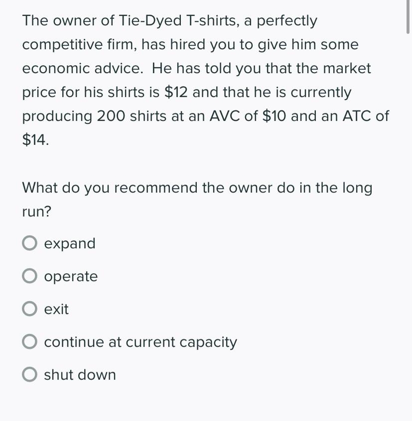 The owner of Tie-Dyed T-shirts, a perfectly
competitive firm, has hired you to give him some
economic advice. He has told you that the market
price for his shirts is $12 and that he is currently
producing 200 shirts at an AVC of $10 and an ATC of
$14.
What do you recommend the owner do in the long
run?
O expand
O operate
O exit
continue at current capacity
O shut down