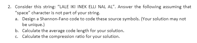 2. Consider this string: "LALE IKI INEK ELLI NAL AL". Answer the following assuming that
"space" character is not part of your string.
a. Design a Shannon-Fano code to code these source symbols. (Your solution may not
be unique.)
b. Calculate the average code length for your solution.
c. Calculate the compression ratio for your solution.
