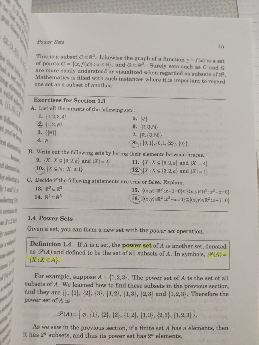 15
Power Sets
This is a subset CSR2. Likewise the graph of a function y = f(x) is a set
of points G = {(x,f(x)) : x € R}, and G S R². Surely sets such as C and G
are more easily understood or visualized when regarded as subsets of R2.
Mathematics is filled with such instances where it is important to regard
ng elemene
one set as a subset of another.
valld slete
Exercises for Section 1.3
A. List all the subsets of the following sets.
1. {1,2,3,4}
② {1,2,마}
3. {{R}}
5. {마}
6. {R,Q,N}
7. {R,{Q,N}}
B){{0, 1}, {0, 1, {2}}, {아}
fallowing
4. Ø
int dlement
B. Write out the following sets by listing their elements between braces.
9. {X:Xs{3,2,a} and |X|= 2}
10. {X CN:|X|< 1}
11. {X:Xs{3,2,a} and |X| = 4}
12. {X :X < {3,2,a} and X|= 1}
dlement
15. {x.y)ER? :x-1=아드{(x.y)eR° :x2-x=아
16. (x,y)eR? :22-x=아드{(x,y)€R? :x-1=아}
C. Decide if the following statements are true or false. Explain.
13. R° CR3
14. R CR3
mleting
cntain
1.4 Power Sets
Given a set, you can form a new set with the power set operation.
Definition 1.4 If A is a set, the power set of A is another set, denoted
as P(A) and defined to be the set of all subsets of A. In symbols, P(A)=
{X:XSA}.
For example, suppose A = {1,2,3}. The power set of A is the set of all
subsets of A. We learned how to find these subsets in the previous section,
and they are {}, {1}, {2}, {3}, {1,2}, {1,3}, {2,3} and {1,2,3}. Therefore the
power set of A is
P(A) =
D3{0, {1}, {2}, {3}, {1,2}, {1,3}, {2,3}, {1,2,3}}.
Ø,
As we saw in the previous section, if a finite set A has n elements, then
it has 2" subsets, and thus its power set has 2" elements.
he h u
