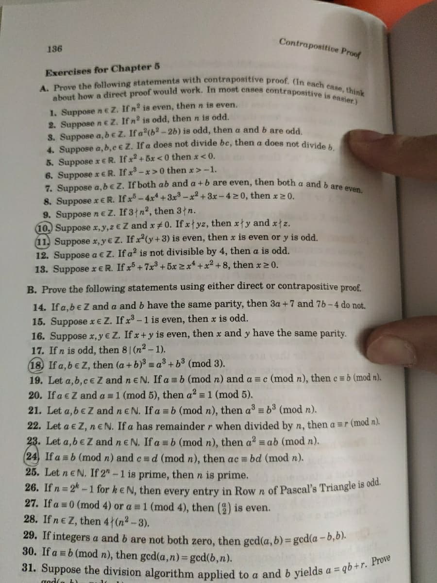 31. Suppose the division algorithm applied to a and b yields a = qb +r. Prove
about how a direct proof would work. In most cases contrapositive is easier.)
A. Prove the following statements with contrapositive proof. (In each case, think
Contraposttive Proof
136
Exercises for Chapter 5
1. Suppose neZ. If n is even, then n is even.
2. Suppose n eZ. If n2 is odd, then n is odd.
S. Suppose a, be Z. If a2(b2 -2b) is odd, then a and b are odd
4. Suppose a, b,c € Z. If a does not divide be, then a does not divid,.
5. Suppose x ER. If x2 + 5x<0 then x<0.
6. Suppose x ER. If x -x> 0 then x> -1.
7. Suppose a,beZ. If both ab and a +b are even, then both a and
8. Suppose x ER. If x - 4x* +3x3-x2 + 3x -420, then x 20.
9. Suppose n e Z. If 3 n2, then 3łn.
10. Suppose x,y,z € Z and x#0. If xyz, then xy and x z.
11. Suppose x,y€ Z. If x2(y+3) is even, then x is even or y is odd.
12. Suppose a € Z. If a? is not divisible by 4, then a is odd.
13. Suppose xER. If r+7x³ + 5x > x* + x2 + 8, then x > 0.
B. Prove the following statements using either direct or contrapositive proof.
14. If a,beZ and a and b have the same parity, then 3a +7 and 76-4 do not.
15. Suppose xe Z. If x -1 is even, then x is odd.
16. Suppose x, y e Z. If x+ y is even, then x and y have the same parity.
17. Ifn is odd, then 81 (n2- 1).
18) If a,beZ, then (a+b) = a³ + b3 (mod 3).
19. Let a,b, CEZ and n e N. If a = b (mod n) and a = c (mod n), then c =b (mod n).
20. If a eZ and a = 1 (mod 5), then a? = 1 (mod 5).
21. Let a,beZ and ne N. If a =b (mod n), then a =b (mod n).
22. Let a e Z, neN. If a has remainder r when divided by n, then a =r (mod n).
23. Let a,be Z and neN. If a =b (mod n), then a2 = ab (mod n).
(24, If a = b (mod n) and c = d (mod n), then ac = bd (mod n).
25. Let n e N. If 2"-1 is prime, then n is prime.
26. If n 24-1 for keN, then every entry in Row n of Pascal's Triangle 1s ode
27. If a = 0 (mod 4) or a = 1 (mod 4), then () is even.
28. If ne Z, then 4 (n2-3).
29. If integers a and b are not both zero, then ged(a, b) = gcd(a-6,01.
30. If a = b (mod n), then ged(a,n)= gcd(b,n).
%3D
%3D
god(a b)
