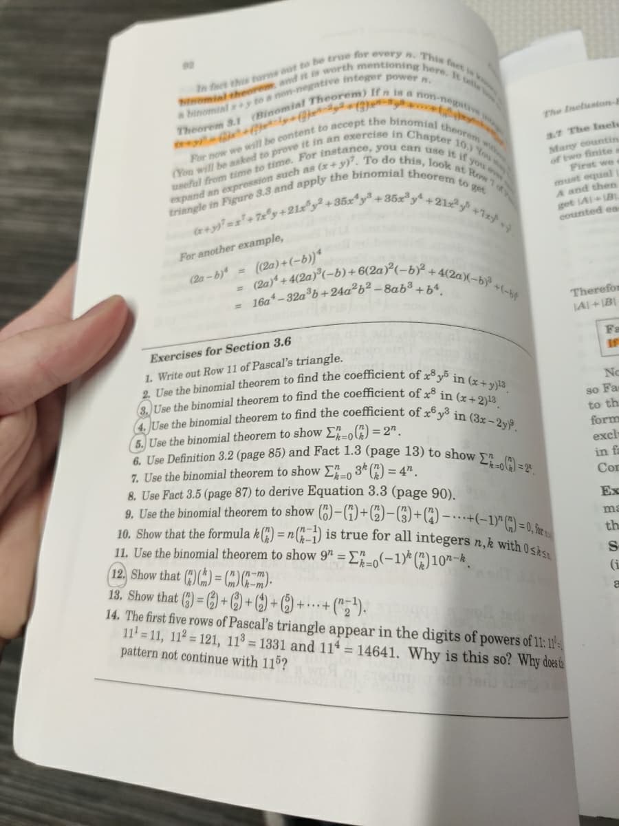 3. Use the binomial theorem to find the coefficient of x³ in (x+2)13
4. JUse the binomial theorem to find the coefficient of x6 y in (3x- 2y).
useful from time to time. For instance, you can use it if you ever
(2a)* + 4(2a)°(-b)+6(2a)²(-bÝ + 4(2a)(-bỷ +(-b¢
For now we will be content to accept the binomial theorem wis
(You will be asked to prove it in an exercise in Chapter 10.) You m
expand an such as (x+ y)?. To do this, look at Row 1 t
2. Use the binomial theorem to find the coefficient of x³ y³ in (x+ y)13
10. Show that the formula k() = n(j) is true for all integers n,k with 0sks
n.
The Ineluston-4
3.7 The Inel
Many eountin
of two finite s
First we
must equal
A and then
get IA1+B
counted ea
+7xy
For another example,
(2a)+(-b))*
(2a - b)4
%3D
16a –32a®b+24a²b² – 8ab³ + b4
%3D
Therefor
LAI+B
Fa
If
Exercises for Section 3.6
1. Write out Row 11 of Pascal's triangle.
No
so Fa
to th
5. Use the binomial theorem to show Eo4) = 2".
6. Use Definition 3.2 (page 85) and Fact 1.3 (page 13) to show
7. Use the binomial theorem to show E-, 3* () = 4".
8. Use Fact 3.5 (page 87) to derive Equation 3.3 (page 90).
9. Use the binomial theorem to show (6)–(1)+6)-(3)+(4) – …- -(-1)* (") =0, &
form
exclh
in fa
Cor
Ex
ma
11. Use the binomial theorem to show 9" = E"-,(-1)* (*)10"-k.
12, Show that ()() = OC).
13. Show that () = 6) + C) + () + () +
14. The first five rows of Pascal's triangle appear in the digits of powers of 11:11-
11 = 11, 112 = 121, 113 = 1331 and 114 = 14641, Why is this so? Why doestie
pattern not continue with 11?
th
%3D
(i
• (";").
+...+
