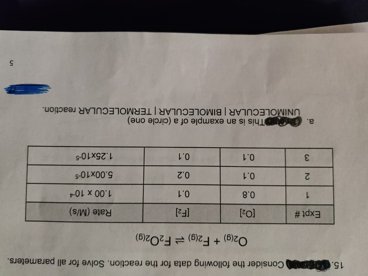 15. Consider the following data for the reaction. Solve for all parameters.
[F2]
Rate (M/s)
1.00 x 10-4
O2(9) + F2(9) = F2O2(g)
5.00x10-5
0.1
0.2
1.25x10-5
Expt #
0.8
0.1
a. This is an example of a (circle one)
UNIMOLECULAR | BIMOLECULAR | TERMOLECULAR reaction.
0.1
1.
2
0.1
3
5.
