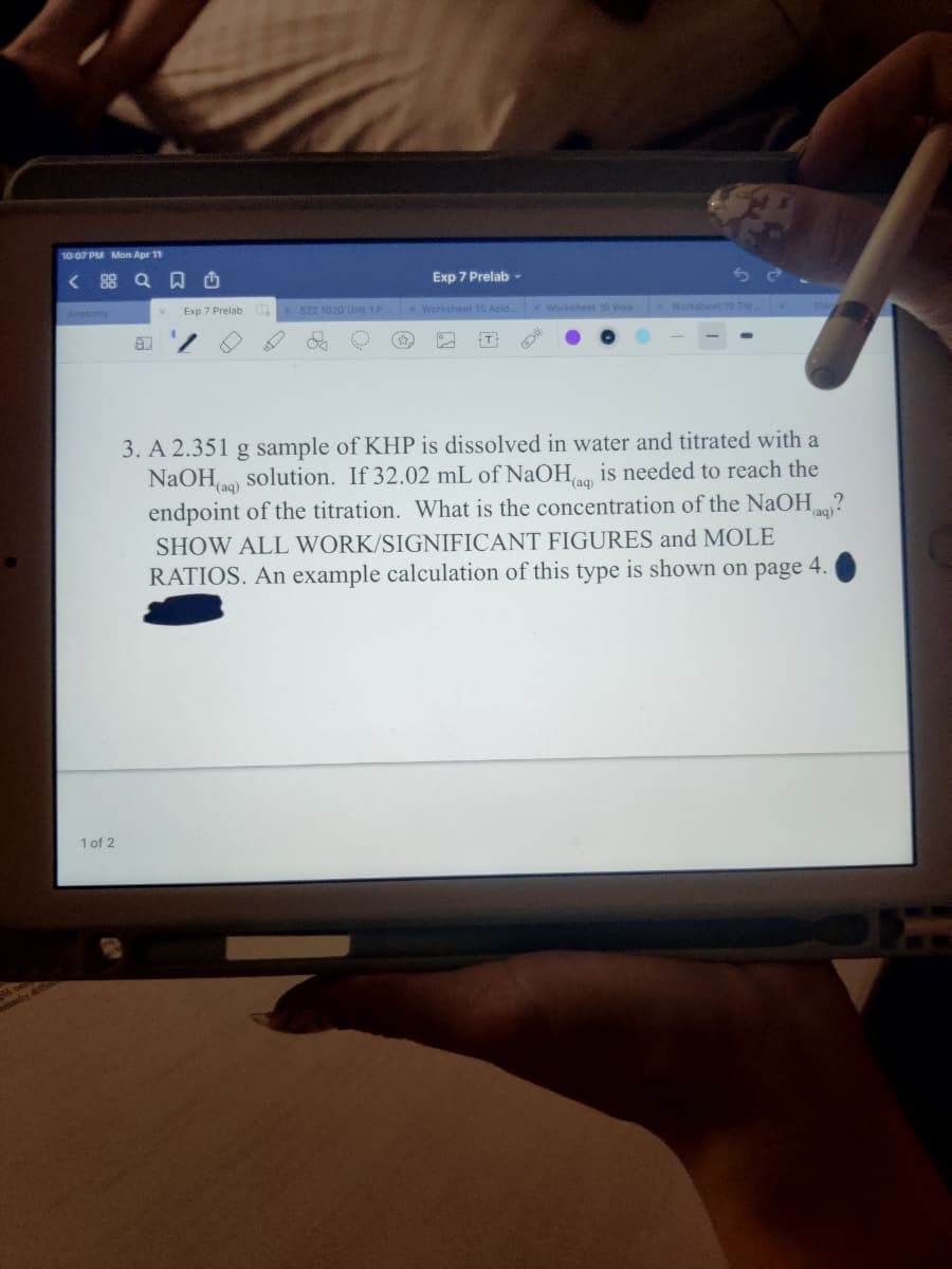 10:07 PM Mon Apr 11
< 88 Q O
Exp 7 Prelab -
Exp 7 Prelab
S22 1020 Unit 1P
x Worksheet 15 Acid.x Worksheet 16 Wea x Worksheet 19 Titr.
Anatomy
3. A 2.351 g sample of KHP is dissolved in water and titrated with a
NaOHo) solution. If 32.02 mL of NaOH is needed to reach the
endpoint of the titration. What is the concentration of the NAOH?
(aq)
(aq)
SHOW ALL WORK/SIGNIFICANT FIGURES and MOLE
RATIOS. An example calculation of this type is shown on page 4.
1 of 2
