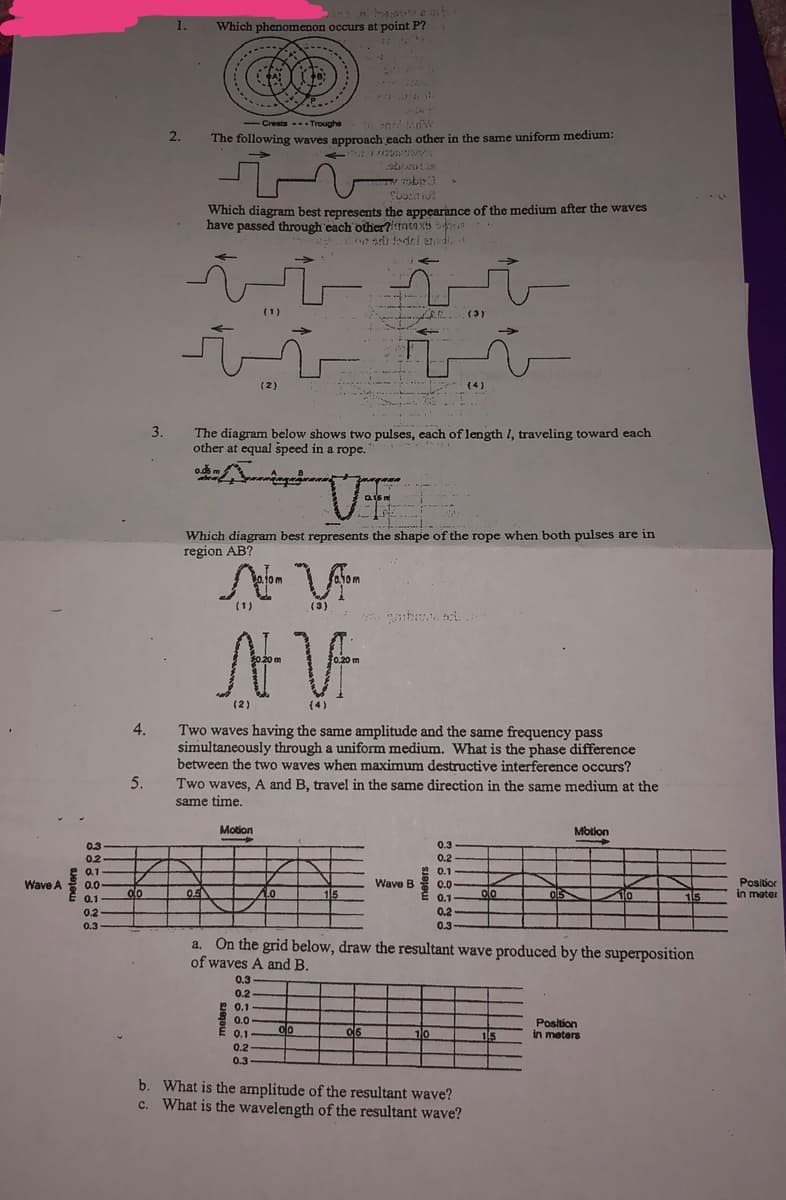 Wave A
0.3
0.2
0.1
0.0.
0.1
0.2
0.3
Which phenomenon occurs at point P?
-Crests ---Troughe
The following waves approach each other in the same uniform medium:
15:30TVL
T9b13
SUORU
Which diagram best represents the appearance of the medium after the waves
have passed through each other?nsaNTS S
est todel edif
(1)
...
(3)
(2)
3.
The diagram below shows two pulses, each of length 1, traveling toward each
other at equal speed in a rope.
o.ds m
VF
Which diagram best represents the shape of the rope when both pulses are in
region AB?
(1)
(3)
AV
(2)
4.
Two waves having the same amplitude and the same frequency pass
simultaneously through a uniform medium. What is the phase difference
between the two waves when maximum destructive interference occurs?
Two waves, A and B, travel in the same direction in the same medium at the
same time.
5.
Motion
Motion
->
0.3
0.2
0.1
Wave B
0.0
do
05
1.0
15
olo
05
10
0.1
15
0.2
0.3-
a. On the grid below, draw the resultant wave produced by the superposition
of waves A and B.
0.3
0.2
0.1
0.0
Position
E 0.1
00
06
10
15
in meters
0.2
0.3
b.
What is the amplitude of the resultant wave?
c. What is the wavelength of the resultant wave?
1.
2.
کار
Position
in mater