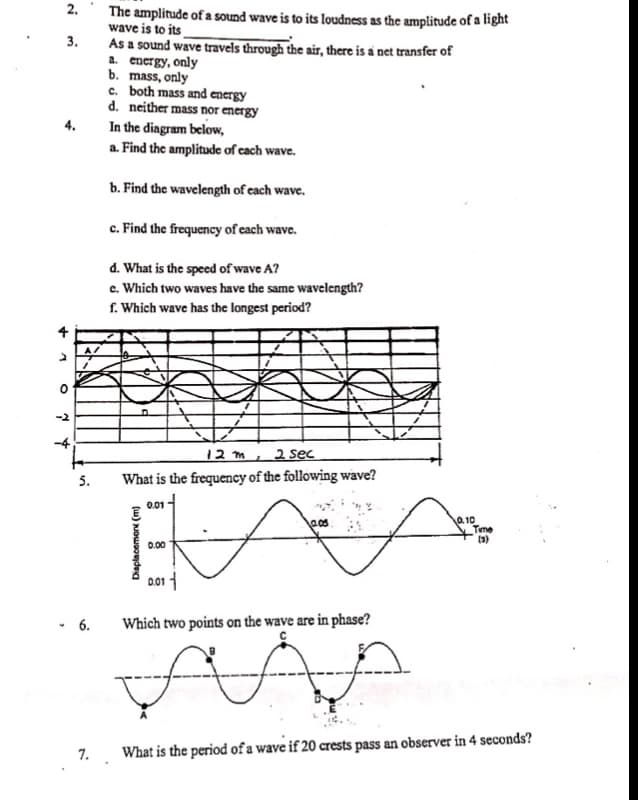 ### Wave Properties and Analysis

#### 2. Amplitude Comparison

The amplitude of a sound wave is to its loudness as the amplitude of a light wave is to its 
[Answer: Brightness].

#### 3. Energy Transfer in Waves

As a sound wave travels through the air, there is a net transfer of:
a. Energy, only  
b. Mass, only  
c. Both mass and energy  
d. Neither mass nor energy

[Correct Option: a. Energy, only]

#### 4. Wave Analysis Diagram

In the diagram below:

- **a. Find the amplitude of each wave.**
    - The amplitude is the maximum displacement from the equilibrium position, which can be measured as the height from the x-axis to the peak of the wave in meters.

- **b. Find the wavelength of each wave.**
    - The wavelength is the distance between two consecutive points in phase on the wave (e.g., from one peak to the next peak), measured in meters.

- **c. Find the frequency of each wave.**
    - The frequency is the number of cycles per second, calculated using the wave's period.

- **d. What is the speed of wave A?**
    - The speed of wave A can be found using the formula \( \text{speed} = \text{wavelength} \times \text{frequency} \).

- **e. Which two waves have the same wavelength?**
    - By comparing wavelengths visually, identify which waves repeat with the same spatial period.

- **f. Which wave has the longest period?**
    - The period is the time taken for one complete cycle, identified by the longest time interval between repeating points.

*Diagram Explanation*:
The graph shows three distinct waves labeled A, B, and C displaying their respective amplitudes, wavelengths, and periods over a 12-meter and 2-second interval.

#### 5. Frequency Calculation

- **What is the frequency of the following wave?**
    - The frequency \( f \) can be calculated using the time period \(T\). Here, \( T = 0.10 \, \text{s} \), therefore:
    \[
    f = \frac{1}{T} = \frac{1}{0.10 \, \text{s}} = 10 \, \text{Hz}
    \]

*Diagram Explanation*:
The provided wave graph shows displacement (m)